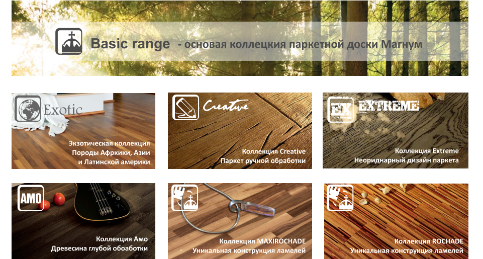 - основая коллецкия паркетной доски МагнумBasic rangeКоллекция CreativeПаркет ручной обработкиКоллекция ExtremeНеориднарный дизайн паркетаhКоллекция CreativeЭкзотическая коллекция Породы Афркики, Азии и Латинской америкиКоллекция АмоДревесина глубой обоаботкиКоллекция MAXIROCHADEУникальная конструкция ламелейКоллекция ROCHADEУникальная конструкция ламелей26